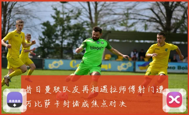 昔日曼联队友再相遇拉师傅射门遭万比萨卡封堵成焦点对决
