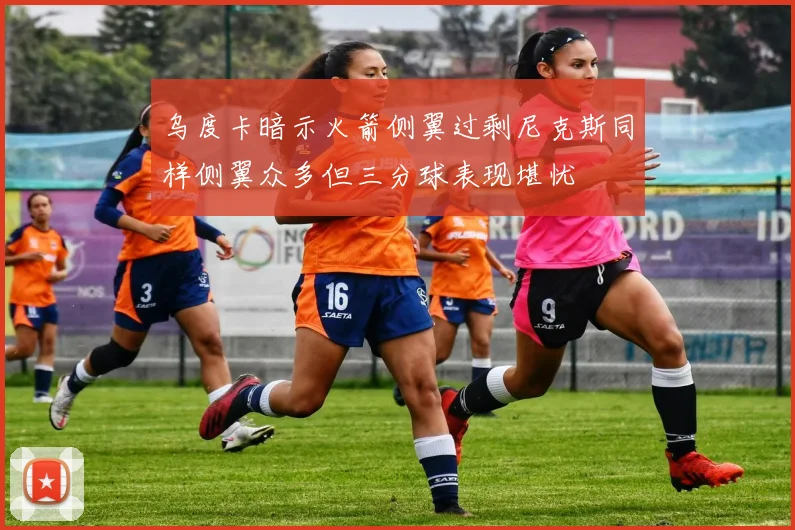 乌度卡暗示火箭侧翼过剩尼克斯同样侧翼众多但三分球表现堪忧