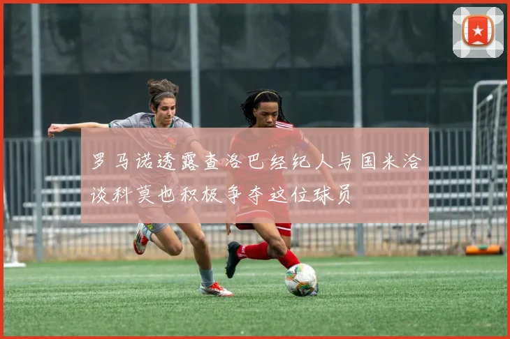 罗马诺透露查洛巴经纪人与国米洽谈科莫也积极争夺这位球员
