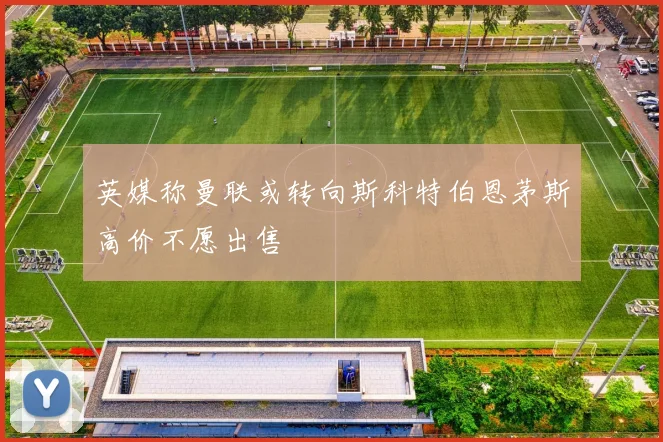 英媒称曼联或转向斯科特伯恩茅斯高价不愿出售