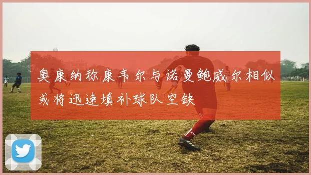 奥康纳称康韦尔与诺曼鲍威尔相似或将迅速填补球队空缺