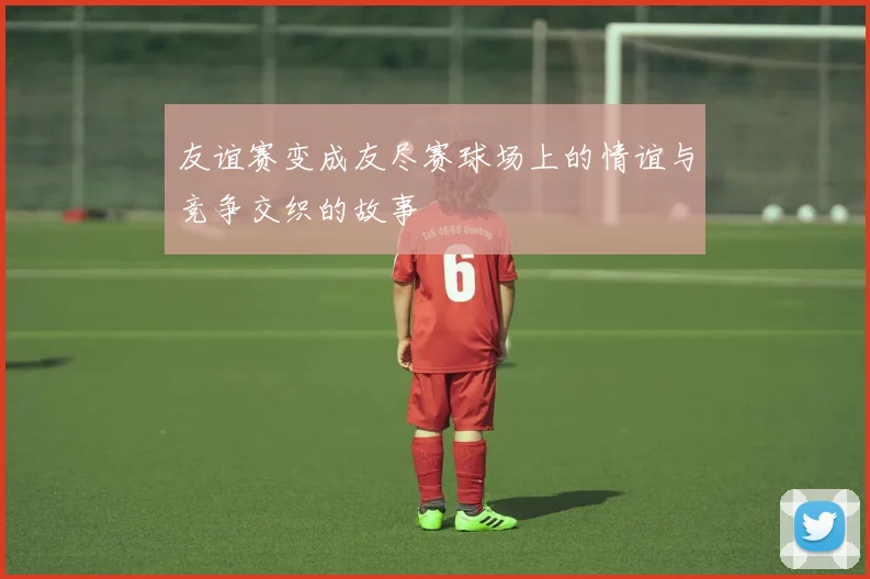 友谊赛变成友尽赛球场上的情谊与竞争交织的故事