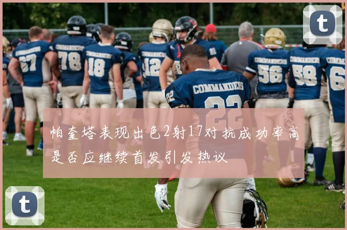 帕奎塔表现出色2射17对抗成功率高是否应继续首发引发热议