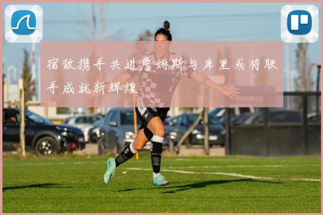 宿敌携手共进詹姆斯与库里或将联手成就新辉煌